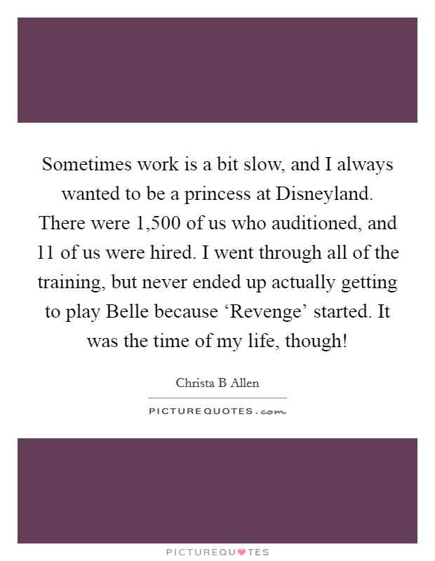 Sometimes work is a bit slow, and I always wanted to be a princess at Disneyland. There were 1,500 of us who auditioned, and 11 of us were hired. I went through all of the training, but never ended up actually getting to play Belle because ‘Revenge' started. It was the time of my life, though! Picture Quote #1