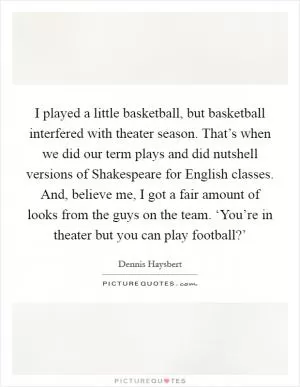 I played a little basketball, but basketball interfered with theater season. That’s when we did our term plays and did nutshell versions of Shakespeare for English classes. And, believe me, I got a fair amount of looks from the guys on the team. ‘You’re in theater but you can play football?’ Picture Quote #1
