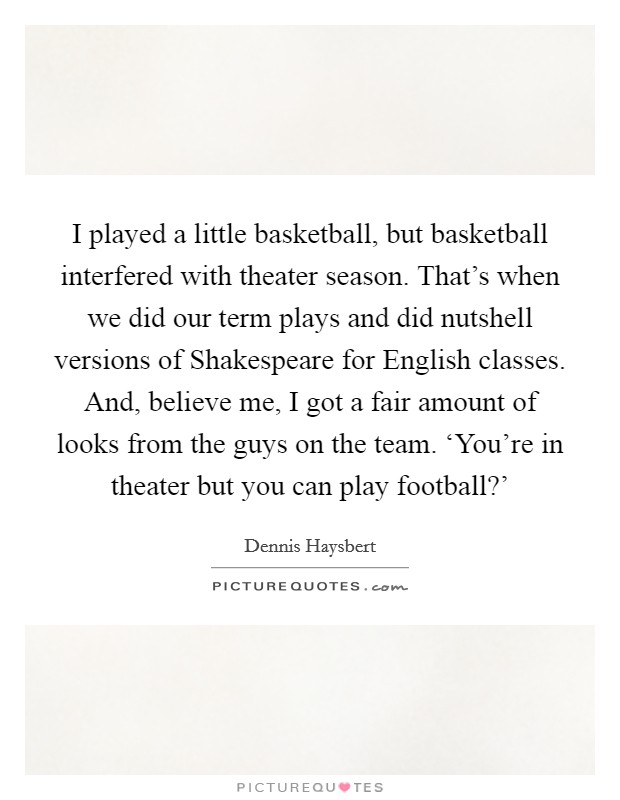 I played a little basketball, but basketball interfered with theater season. That's when we did our term plays and did nutshell versions of Shakespeare for English classes. And, believe me, I got a fair amount of looks from the guys on the team. ‘You're in theater but you can play football?' Picture Quote #1