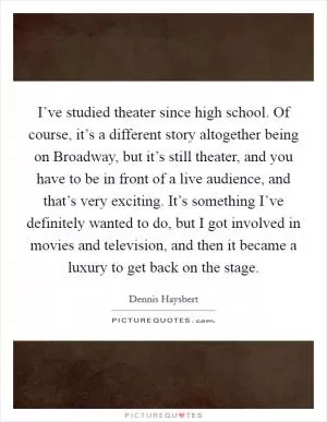I’ve studied theater since high school. Of course, it’s a different story altogether being on Broadway, but it’s still theater, and you have to be in front of a live audience, and that’s very exciting. It’s something I’ve definitely wanted to do, but I got involved in movies and television, and then it became a luxury to get back on the stage Picture Quote #1