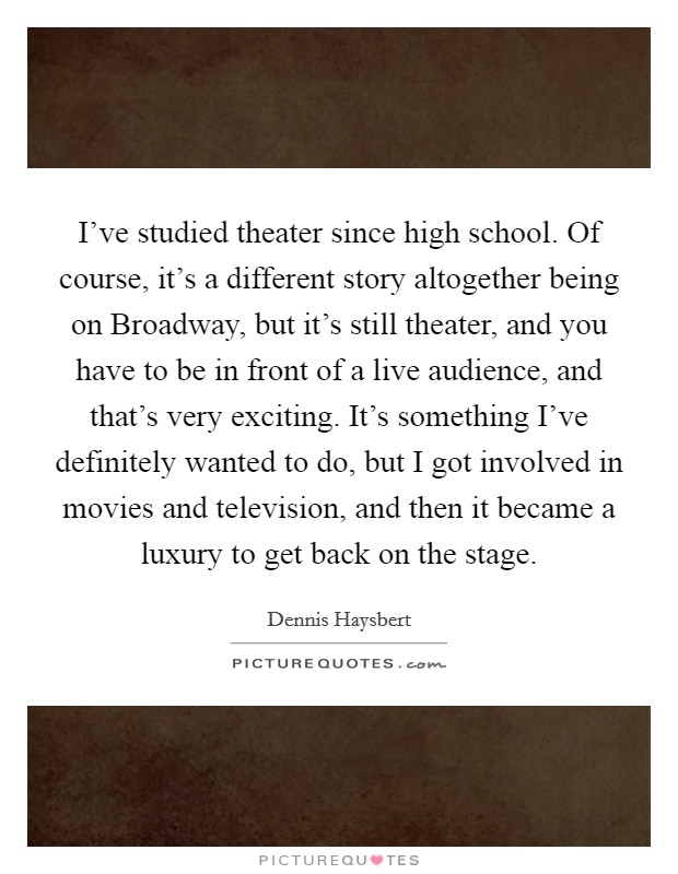 I've studied theater since high school. Of course, it's a different story altogether being on Broadway, but it's still theater, and you have to be in front of a live audience, and that's very exciting. It's something I've definitely wanted to do, but I got involved in movies and television, and then it became a luxury to get back on the stage Picture Quote #1