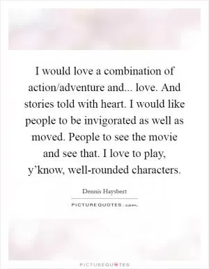 I would love a combination of action/adventure and... love. And stories told with heart. I would like people to be invigorated as well as moved. People to see the movie and see that. I love to play, y’know, well-rounded characters Picture Quote #1