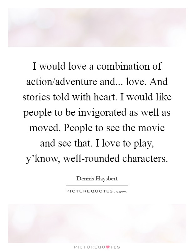 I would love a combination of action/adventure and... love. And stories told with heart. I would like people to be invigorated as well as moved. People to see the movie and see that. I love to play, y'know, well-rounded characters Picture Quote #1