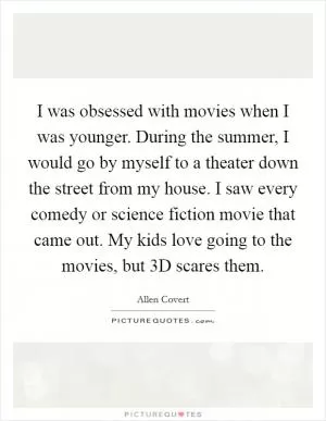 I was obsessed with movies when I was younger. During the summer, I would go by myself to a theater down the street from my house. I saw every comedy or science fiction movie that came out. My kids love going to the movies, but 3D scares them Picture Quote #1