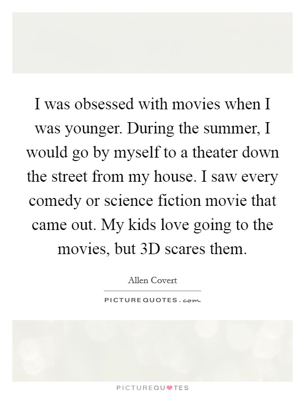 I was obsessed with movies when I was younger. During the summer, I would go by myself to a theater down the street from my house. I saw every comedy or science fiction movie that came out. My kids love going to the movies, but 3D scares them Picture Quote #1