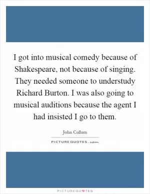 I got into musical comedy because of Shakespeare, not because of singing. They needed someone to understudy Richard Burton. I was also going to musical auditions because the agent I had insisted I go to them Picture Quote #1