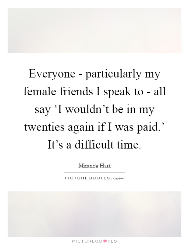 Everyone - particularly my female friends I speak to - all say ‘I wouldn't be in my twenties again if I was paid.' It's a difficult time Picture Quote #1