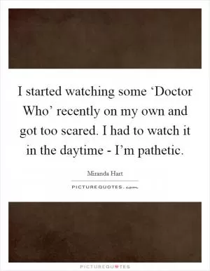 I started watching some ‘Doctor Who’ recently on my own and got too scared. I had to watch it in the daytime - I’m pathetic Picture Quote #1