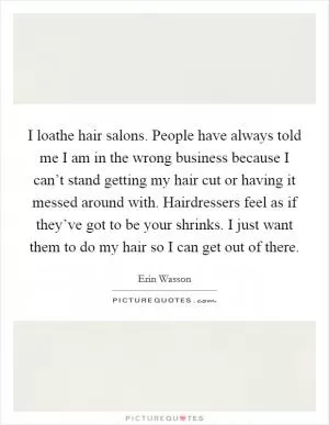I loathe hair salons. People have always told me I am in the wrong business because I can’t stand getting my hair cut or having it messed around with. Hairdressers feel as if they’ve got to be your shrinks. I just want them to do my hair so I can get out of there Picture Quote #1