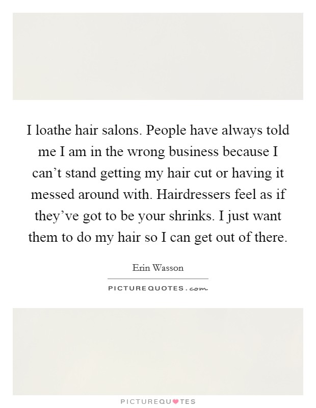 I loathe hair salons. People have always told me I am in the wrong business because I can't stand getting my hair cut or having it messed around with. Hairdressers feel as if they've got to be your shrinks. I just want them to do my hair so I can get out of there Picture Quote #1