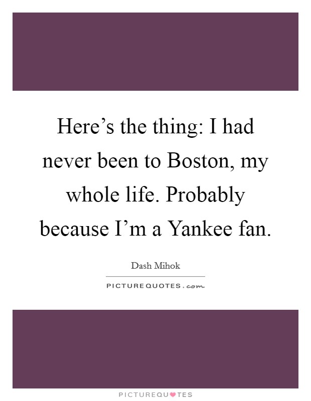 Here's the thing: I had never been to Boston, my whole life. Probably because I'm a Yankee fan Picture Quote #1