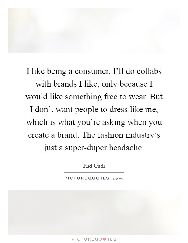 I like being a consumer. I'll do collabs with brands I like, only because I would like something free to wear. But I don't want people to dress like me, which is what you're asking when you create a brand. The fashion industry's just a super-duper headache Picture Quote #1
