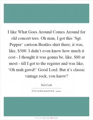 I like What Goes Around Comes Around for old concert tees. Oh man, I got this ‘Sgt. Pepper’ cartoon Beatles shirt there; it was, like, $300. I didn’t even know how much it cost - I thought it was gonna be, like, $80 at most - till I got to the register and was like, ‘Oh mah gawd!’ Good Lord. But it’s classic vintage rock, you know? Picture Quote #1