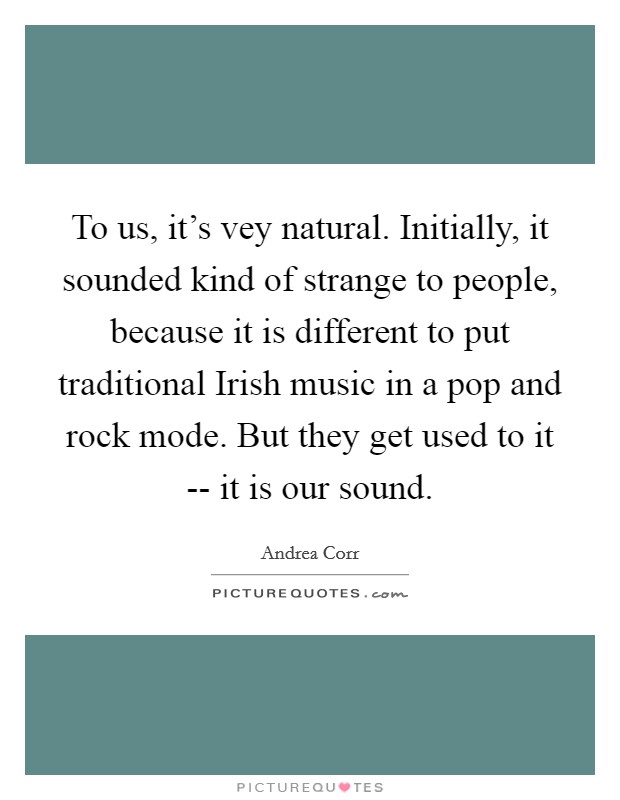 To us, it's vey natural. Initially, it sounded kind of strange to people, because it is different to put traditional Irish music in a pop and rock mode. But they get used to it -- it is our sound Picture Quote #1