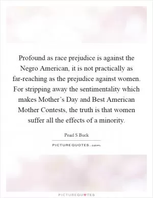 Profound as race prejudice is against the Negro American, it is not practically as far-reaching as the prejudice against women. For stripping away the sentimentality which makes Mother’s Day and Best American Mother Contests, the truth is that women suffer all the effects of a minority Picture Quote #1