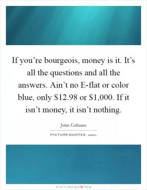 If you’re bourgeois, money is it. It’s all the questions and all the answers. Ain’t no E-flat or color blue, only $12.98 or $1,000. If it isn’t money, it isn’t nothing Picture Quote #1