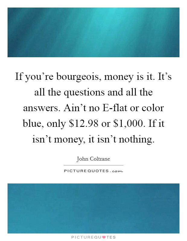 If you're bourgeois, money is it. It's all the questions and all the answers. Ain't no E-flat or color blue, only $12.98 or $1,000. If it isn't money, it isn't nothing Picture Quote #1