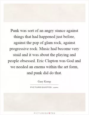 Punk was sort of an angry stance against things that had happened just before, against the pop of glam rock, against progressive rock. Music had become very staid and it was about the playing and people obsessed. Eric Clapton was God and we needed an enema within the art form, and punk did do that Picture Quote #1