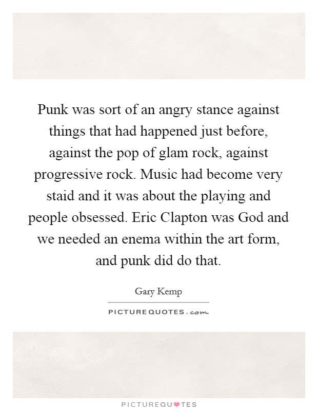 Punk was sort of an angry stance against things that had happened just before, against the pop of glam rock, against progressive rock. Music had become very staid and it was about the playing and people obsessed. Eric Clapton was God and we needed an enema within the art form, and punk did do that Picture Quote #1