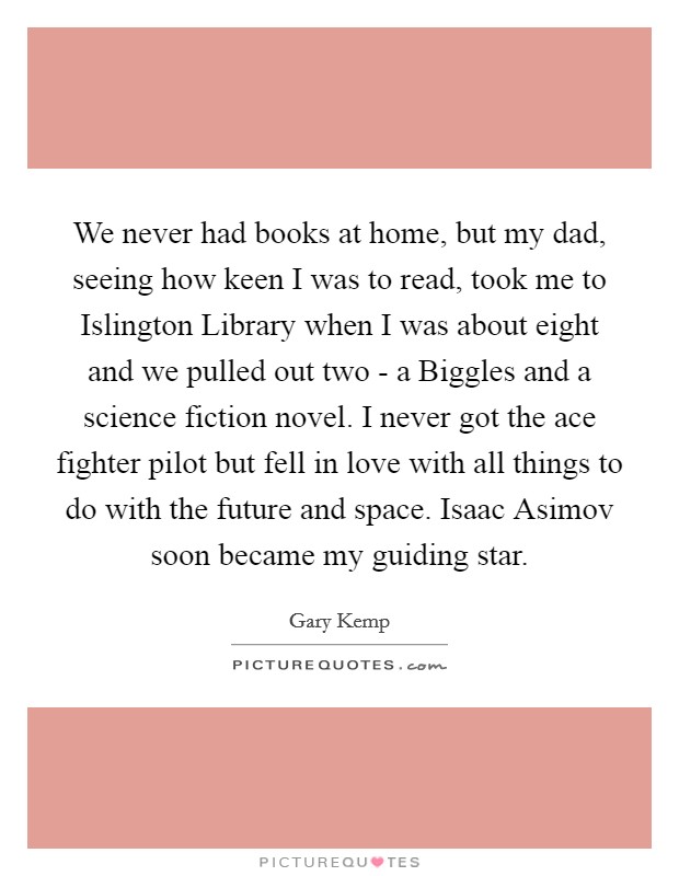 We never had books at home, but my dad, seeing how keen I was to read, took me to Islington Library when I was about eight and we pulled out two - a Biggles and a science fiction novel. I never got the ace fighter pilot but fell in love with all things to do with the future and space. Isaac Asimov soon became my guiding star Picture Quote #1