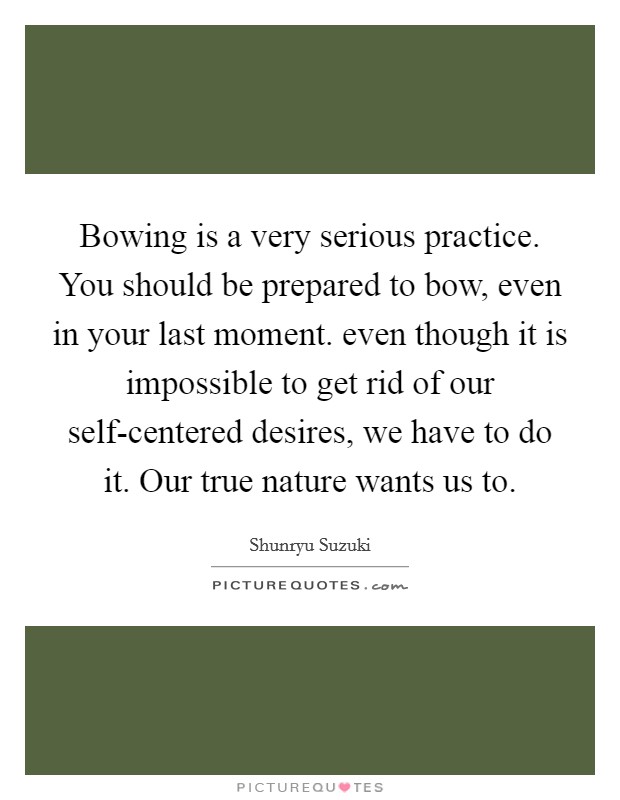 Bowing is a very serious practice. You should be prepared to bow, even in your last moment. even though it is impossible to get rid of our self-centered desires, we have to do it. Our true nature wants us to Picture Quote #1