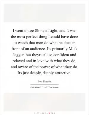 I went to see Shine a Light, and it was the most perfect thing I could have done to watch that man do what he does in front of an audience. Its primarily Mick Jagger, but theyre all so confident and relaxed and in love with what they do, and aware of the power of what they do. Its just deeply, deeply attractive Picture Quote #1