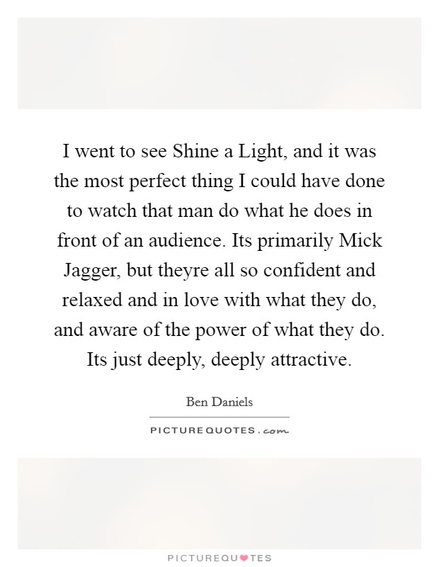 I went to see Shine a Light, and it was the most perfect thing I could have done to watch that man do what he does in front of an audience. Its primarily Mick Jagger, but theyre all so confident and relaxed and in love with what they do, and aware of the power of what they do. Its just deeply, deeply attractive Picture Quote #1