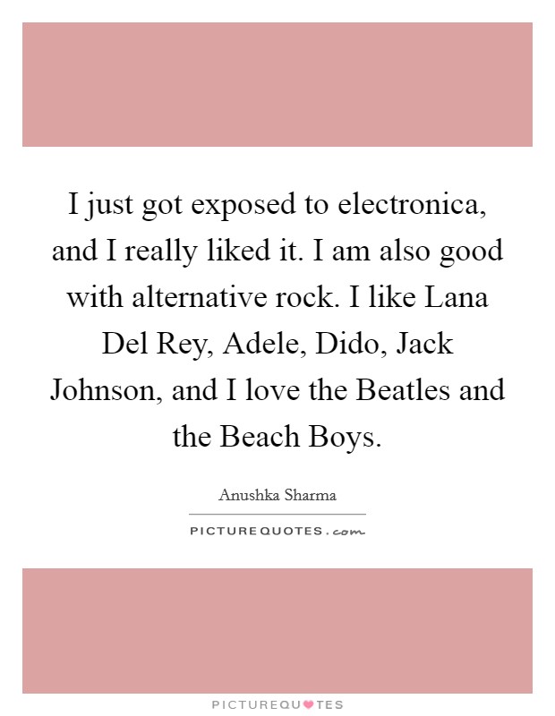 I just got exposed to electronica, and I really liked it. I am also good with alternative rock. I like Lana Del Rey, Adele, Dido, Jack Johnson, and I love the Beatles and the Beach Boys Picture Quote #1