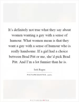 It’s definitely not true what they say about women wanting a guy with a sense of humour. What women mean is that they want a guy with a sense of humour who is really handsome. If a girl had a choice between Brad Pitt or me, she’d pick Brad Pitt. And I’m a lot funnier than he is Picture Quote #1