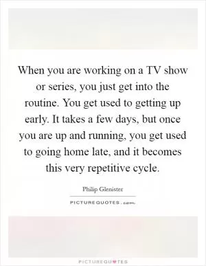 When you are working on a TV show or series, you just get into the routine. You get used to getting up early. It takes a few days, but once you are up and running, you get used to going home late, and it becomes this very repetitive cycle Picture Quote #1