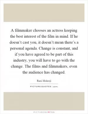 A filmmaker chooses an actress keeping the best interest of the film in mind. If he doesn’t cast you, it doesn’t mean there’s a personal agenda. Change is constant, and if you have agreed to be part of this industry, you will have to go with the change. The films and filmmakers, even the audience has changed Picture Quote #1