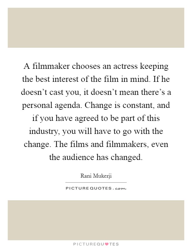 A filmmaker chooses an actress keeping the best interest of the film in mind. If he doesn't cast you, it doesn't mean there's a personal agenda. Change is constant, and if you have agreed to be part of this industry, you will have to go with the change. The films and filmmakers, even the audience has changed Picture Quote #1