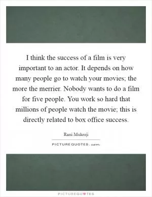 I think the success of a film is very important to an actor. It depends on how many people go to watch your movies; the more the merrier. Nobody wants to do a film for five people. You work so hard that millions of people watch the movie; this is directly related to box office success Picture Quote #1