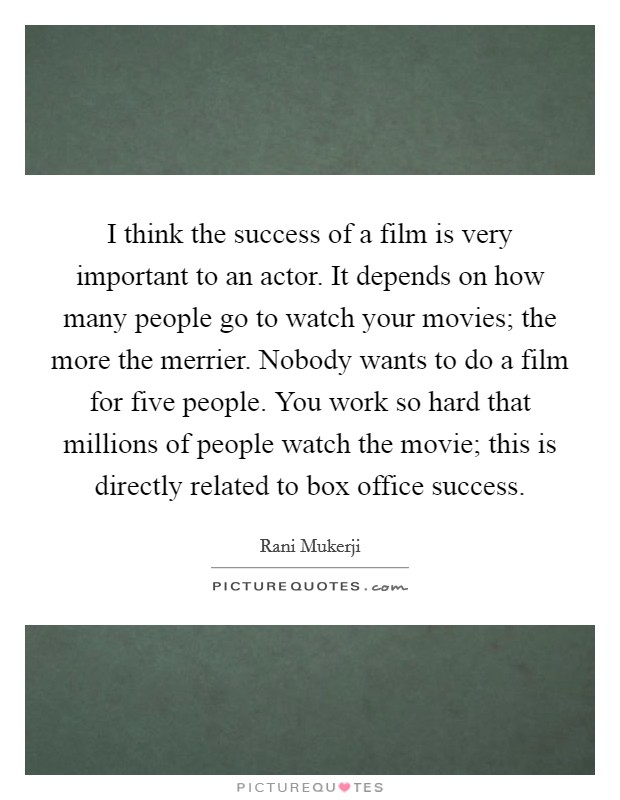 I think the success of a film is very important to an actor. It depends on how many people go to watch your movies; the more the merrier. Nobody wants to do a film for five people. You work so hard that millions of people watch the movie; this is directly related to box office success Picture Quote #1
