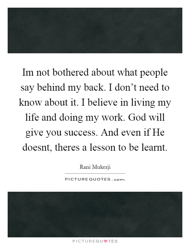 Im not bothered about what people say behind my back. I don't need to know about it. I believe in living my life and doing my work. God will give you success. And even if He doesnt, theres a lesson to be learnt Picture Quote #1