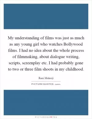 My understanding of films was just as much as any young girl who watches Bollywood films. I had no idea about the whole process of filmmaking, about dialogue writing, scripts, screenplay etc. I had probably gone to two or three film shoots in my childhood Picture Quote #1