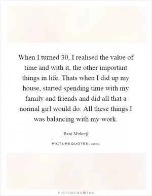When I turned 30, I realised the value of time and with it, the other important things in life. Thats when I did up my house, started spending time with my family and friends and did all that a normal girl would do. All these things I was balancing with my work Picture Quote #1