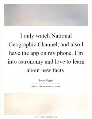 I only watch National Geographic Channel, and also I have the app on my phone. I’m into astronomy and love to learn about new facts Picture Quote #1