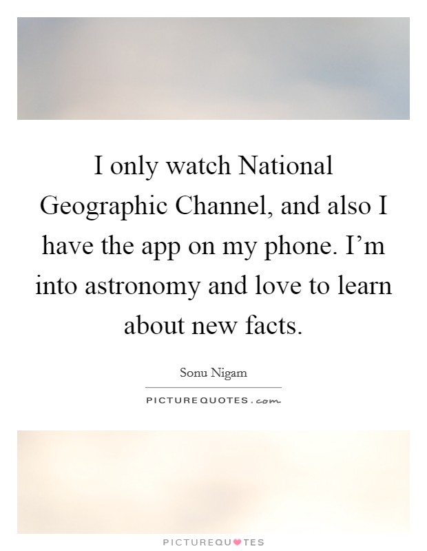 I only watch National Geographic Channel, and also I have the app on my phone. I'm into astronomy and love to learn about new facts Picture Quote #1