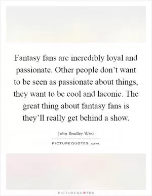 Fantasy fans are incredibly loyal and passionate. Other people don’t want to be seen as passionate about things, they want to be cool and laconic. The great thing about fantasy fans is they’ll really get behind a show Picture Quote #1