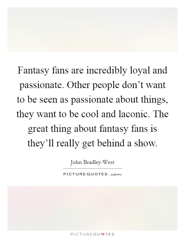 Fantasy fans are incredibly loyal and passionate. Other people don't want to be seen as passionate about things, they want to be cool and laconic. The great thing about fantasy fans is they'll really get behind a show Picture Quote #1