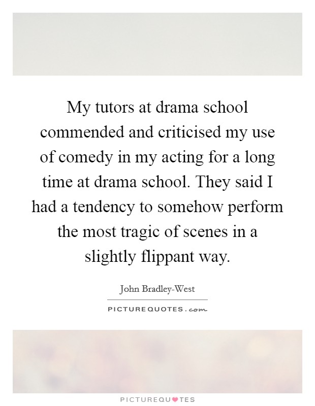 My tutors at drama school commended and criticised my use of comedy in my acting for a long time at drama school. They said I had a tendency to somehow perform the most tragic of scenes in a slightly flippant way Picture Quote #1
