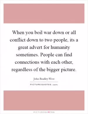 When you boil war down or all conflict down to two people, its a great advert for humanity sometimes. People can find connections with each other, regardless of the bigger picture Picture Quote #1