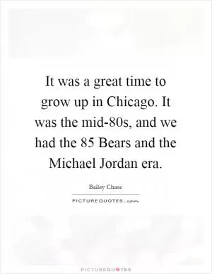 It was a great time to grow up in Chicago. It was the mid-80s, and we had the 85 Bears and the Michael Jordan era Picture Quote #1