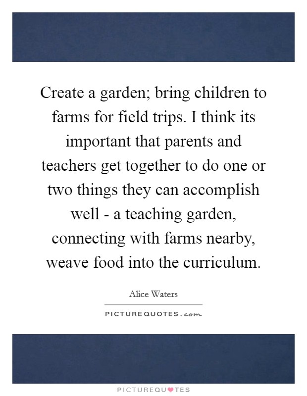 Create a garden; bring children to farms for field trips. I think its important that parents and teachers get together to do one or two things they can accomplish well - a teaching garden, connecting with farms nearby, weave food into the curriculum Picture Quote #1