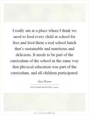 I really am at a place where I think we need to feed every child at school for free and feed them a real school lunch that’s sustainable and nutritious and delicious. It needs to be part of the curriculum of the school in the same way that physical education was part of the curriculum, and all children participated Picture Quote #1