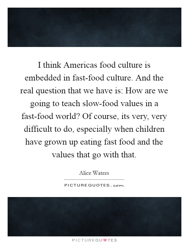 I think Americas food culture is embedded in fast-food culture. And the real question that we have is: How are we going to teach slow-food values in a fast-food world? Of course, its very, very difficult to do, especially when children have grown up eating fast food and the values that go with that Picture Quote #1