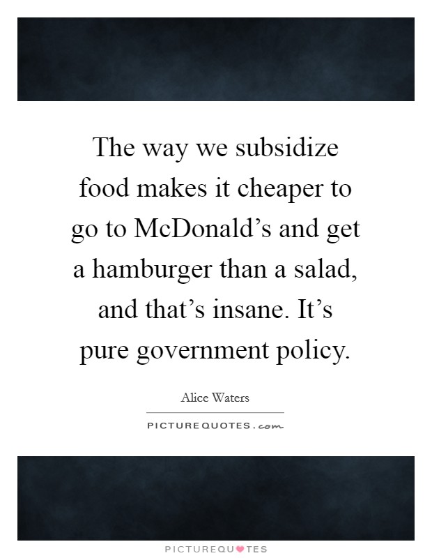 The way we subsidize food makes it cheaper to go to McDonald's and get a hamburger than a salad, and that's insane. It's pure government policy Picture Quote #1