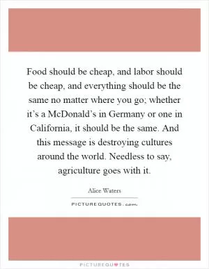 Food should be cheap, and labor should be cheap, and everything should be the same no matter where you go; whether it’s a McDonald’s in Germany or one in California, it should be the same. And this message is destroying cultures around the world. Needless to say, agriculture goes with it Picture Quote #1