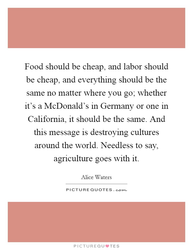 Food should be cheap, and labor should be cheap, and everything should be the same no matter where you go; whether it's a McDonald's in Germany or one in California, it should be the same. And this message is destroying cultures around the world. Needless to say, agriculture goes with it Picture Quote #1